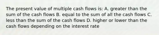 The present value of multiple cash flows is: A. greater than the sum of the cash flows B. equal to the sum of all the cash flows C. less than the sum of the cash flows D. higher or lower than the cash flows depending on the interest rate