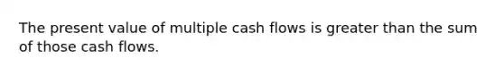 The present value of multiple cash flows is greater than the sum of those cash flows.