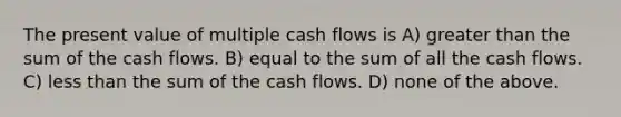 The present value of multiple cash flows is A) <a href='https://www.questionai.com/knowledge/ktgHnBD4o3-greater-than' class='anchor-knowledge'>greater than</a> the sum of the cash flows. B) equal to the sum of all the cash flows. C) <a href='https://www.questionai.com/knowledge/k7BtlYpAMX-less-than' class='anchor-knowledge'>less than</a> the sum of the cash flows. D) none of the above.