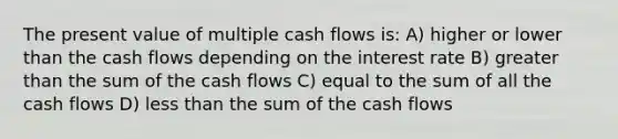 The present value of multiple cash flows is: A) higher or lower than the cash flows depending on the interest rate B) greater than the sum of the cash flows C) equal to the sum of all the cash flows D) less than the sum of the cash flows