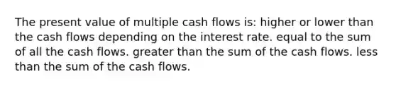 The present value of multiple cash flows is: higher or lower than the cash flows depending on the interest rate. equal to the sum of all the cash flows. greater than the sum of the cash flows. less than the sum of the cash flows.