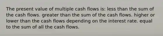 The present value of multiple cash flows is: less than the sum of the cash flows. greater than the sum of the cash flows. higher or lower than the cash flows depending on the interest rate. equal to the sum of all the cash flows.