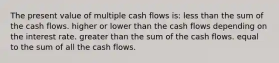 The present value of multiple cash flows is: less than the sum of the cash flows. higher or lower than the cash flows depending on the interest rate. greater than the sum of the cash flows. equal to the sum of all the cash flows.