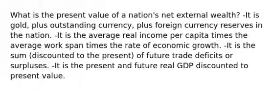 What is the present value of a nation's net external wealth? -It is gold, plus outstanding currency, plus foreign currency reserves in the nation. -It is the average real income per capita times the average work span times the rate of economic growth. -It is the sum (discounted to the present) of future trade deficits or surpluses. -It is the present and future real GDP discounted to present value.