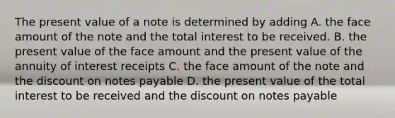 The present value of a note is determined by adding A. the face amount of the note and the total interest to be received. B. the present value of the face amount and the present value of the annuity of interest receipts C. the face amount of the note and the discount on notes payable D. the present value of the total interest to be received and the discount on notes payable