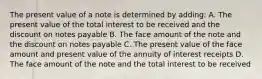 The present value of a note is determined by adding: A. The present value of the total interest to be received and the discount on notes payable B. The face amount of the note and the discount on notes payable C. The present value of the face amount and present value of the annuity of interest receipts D. The face amount of the note and the total interest to be received