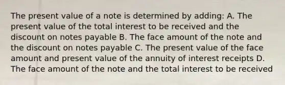 The present value of a note is determined by adding: A. The present value of the total interest to be received and the discount on notes payable B. The face amount of the note and the discount on notes payable C. The present value of the face amount and present value of the annuity of interest receipts D. The face amount of the note and the total interest to be received