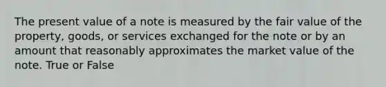 The present value of a note is measured by the fair value of the property, goods, or services exchanged for the note or by an amount that reasonably approximates the market value of the note. True or False