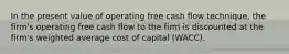 In the present value of operating free cash flow technique, the firm's operating free cash flow to the firm is discounted at the firm's weighted average cost of capital (WACC).