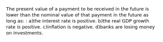 The present value of a payment to be received in the future is lower than the nominal value of that payment in the future as long as: : a)the interest rate is positive. b)the real GDP growth rate is positive. c)inflation is negative. d)banks are losing money on investments.