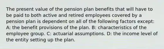 The present value of the pension plan benefits that will have to be paid to both active and retired employees covered by a pension plan is dependent on all of the following factors except: A: the benefit provisions of the plan. B: characteristics of the employee group. C: actuarial assumptions. D: the income level of the entity setting up the plan.