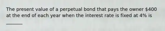 The present value of a perpetual bond that pays the owner 400 at the end of each year when the interest rate is fixed at 4% is _______