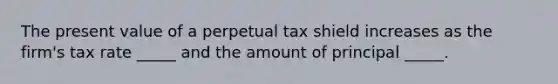 The present value of a perpetual tax shield increases as the firm's tax rate _____ and the amount of principal _____.