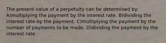 The present value of a perpetuity can be determined by: A)multiplying the payment by the interest rate. B)dividing the interest rate by the payment. C)multiplying the payment by the number of payments to be made. D)dividing the payment by the interest rate