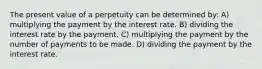 The present value of a perpetuity can be determined by: A) multiplying the payment by the interest rate. B) dividing the interest rate by the payment. C) multiplying the payment by the number of payments to be made. D) dividing the payment by the interest rate.