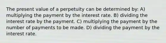 The present value of a perpetuity can be determined by: A) multiplying the payment by the interest rate. B) dividing the interest rate by the payment. C) multiplying the payment by the number of payments to be made. D) dividing the payment by the interest rate.