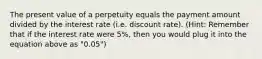 The present value of a perpetuity equals the payment amount divided by the interest rate (i.e. discount rate). (Hint: Remember that if the interest rate were 5%, then you would plug it into the equation above as "0.05")