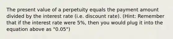 The present value of a perpetuity equals the payment amount divided by the interest rate (i.e. discount rate). (Hint: Remember that if the interest rate were 5%, then you would plug it into the equation above as "0.05")