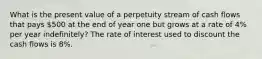 What is the present value of a perpetuity stream of cash flows that pays 500 at the end of year one but grows at a rate of 4% per year indefinitely? The rate of interest used to discount the cash flows is 8%.