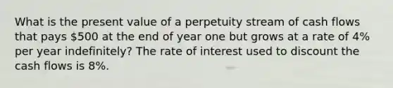 What is the present value of a perpetuity stream of cash flows that pays 500 at the end of year one but grows at a rate of 4% per year indefinitely? The rate of interest used to discount the cash flows is 8%.