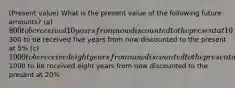 (Present value) What is the present value of the following future amounts? (a) 800 to be received 10 years from now discounted to the present at 10% (b)300 to be received five years from now discounted to the present at 5% (c) 1000 to be received eight years from now discounted to the present at 3% (d)1000 to be received eight years from now discounted to the present at 20%