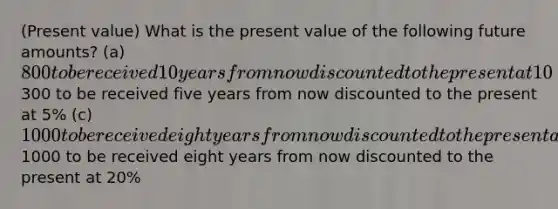 (Present value) What is the present value of the following future amounts? (a) 800 to be received 10 years from now discounted to the present at 10% (b)300 to be received five years from now discounted to the present at 5% (c) 1000 to be received eight years from now discounted to the present at 3% (d)1000 to be received eight years from now discounted to the present at 20%