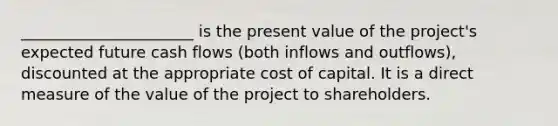 ______________________ is the present value of the project's expected future cash flows (both inflows and outflows), discounted at the appropriate cost of capital. It is a direct measure of the value of the project to shareholders.