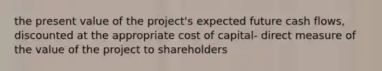 the present value of the project's expected future cash flows, discounted at the appropriate cost of capital- direct measure of the value of the project to shareholders