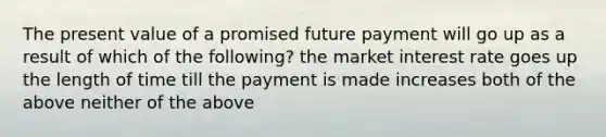 The present value of a promised future payment will go up as a result of which of the following? the market interest rate goes up the length of time till the payment is made increases both of the above neither of the above