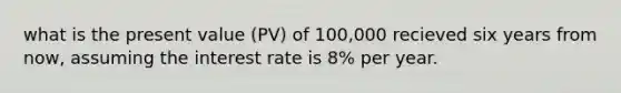 what is the present value (PV) of 100,000 recieved six years from now, assuming the interest rate is 8% per year.