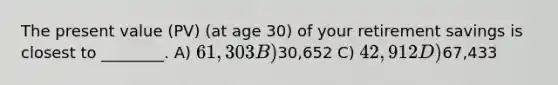 The present value (PV) (at age 30) of your retirement savings is closest to ________. A) 61,303 B)30,652 C) 42,912 D)67,433