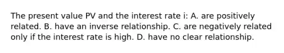 The present value PV and the interest rate i: A. are positively related. B. have an inverse relationship. C. are negatively related only if the interest rate is high. D. have no clear relationship.