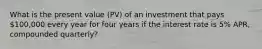 What is the present value (PV) of an investment that pays 100,000 every year for four years if the interest rate is 5% APR, compounded quarterly?