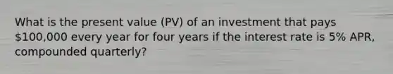 What is the present value (PV) of an investment that pays 100,000 every year for four years if the interest rate is 5% APR, compounded quarterly?