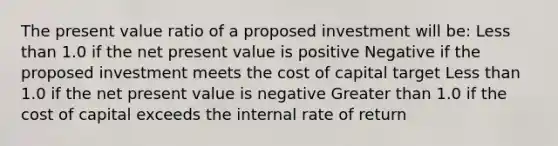 The present value ratio of a proposed investment will be: Less than 1.0 if the net present value is positive Negative if the proposed investment meets the cost of capital target Less than 1.0 if the net present value is negative Greater than 1.0 if the cost of capital exceeds the internal rate of return