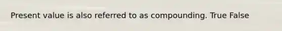 Present value is also referred to as compounding. True False