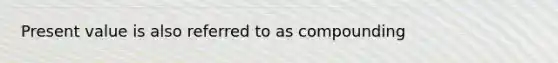 Present value is also referred to as compounding