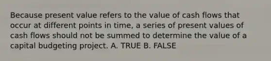 Because present value refers to the value of cash flows that occur at different points in time, a series of present values of cash flows should not be summed to determine the value of a capital budgeting project. A. TRUE B. FALSE