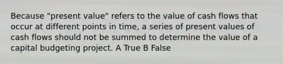 Because "present value" refers to the value of cash flows that occur at different points in time, a series of present values of cash flows should not be summed to determine the value of a capital budgeting project. A True B False