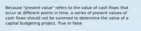 Because "present value" refers to the value of cash flows that occur at different points in time, a series of present values of cash flows should not be summed to determine the value of a capital budgeting project. True or false