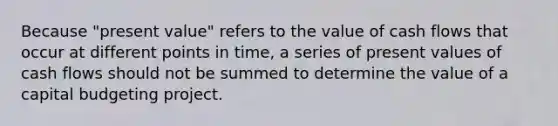 Because "present value" refers to the value of cash flows that occur at different points in time, a series of present values of cash flows should not be summed to determine the value of a capital budgeting project.