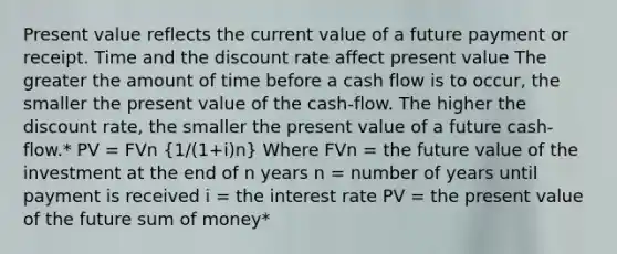 Present value reflects the current value of a future payment or receipt. Time and the discount rate affect present value The greater the amount of time before a cash flow is to occur, the smaller the present value of the cash-flow. The higher the discount rate, the smaller the present value of a future cash-flow.* PV = FVn (1/(1+i)n) Where FVn = the future value of the investment at the end of n years n = number of years until payment is received i = the interest rate PV = the present value of the future sum of money*