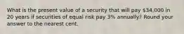 What is the present value of a security that will pay 34,000 in 20 years if securities of equal risk pay 3% annually? Round your answer to the nearest cent.