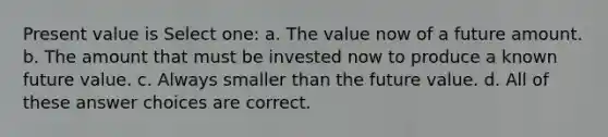 Present value is Select one: a. The value now of a future amount. b. The amount that must be invested now to produce a known future value. c. Always smaller than the future value. d. All of these answer choices are correct.