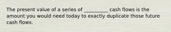 The present value of a series of __________ cash flows is the amount you would need today to exactly duplicate those future cash flows.