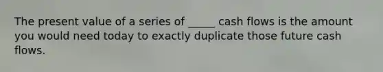 The present value of a series of _____ cash flows is the amount you would need today to exactly duplicate those future cash flows.