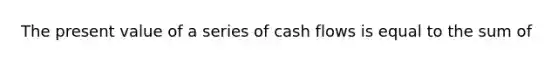 The present value of a series of cash flows is equal to the sum of