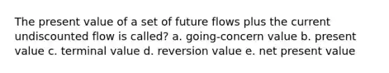 The present value of a set of future flows plus the current undiscounted flow is called? a. going-concern value b. present value c. terminal value d. reversion value e. net present value