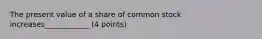 The present value of a share of common stock increases____________ (4 points)