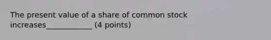 The present value of a share of common stock increases____________ (4 points)